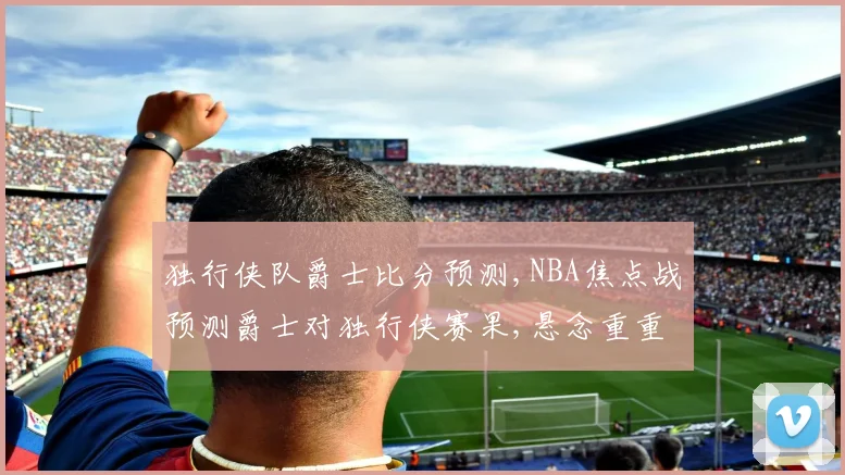 独行侠队爵士比分预测,NBA焦点战预测爵士对独行侠赛果,悬念重重